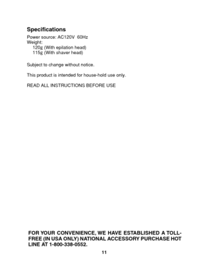 Page 1111
Specifications
Subject to change without notice. 
This product is intended for house-hold use only.
READ ALL INSTRUCTIONS BEFORE USE 
Power source: AC120V  60Hz 
Weight: 120 g  (With epilation head) 
115 g  (With shaver head)
FOR YOUR CONVENIENCE, WE HAVE ESTABLISHED A TOLL- 
FREE (IN USA ONLY) NATIONAL ACCESSORY PURCHASE HOT
LINE AT 1-  800-338-0552.
1&4	64
      Ö”´ 