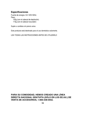 Page 19Especificaciones
Fuente de energía: CA 120V 60Hz 
Peso:120  g(con el cabezal de depilación) 
115  g(con el cabezal rasurador) 
Sujeto a cambios sin previo aviso.
Este producto está destinado para el uso doméstico solamente.
LEA TODAS LAS INSTRUCCIONES ANTES DE UTILIZARLO
19
PARA SU COMODIDAD, HEMOS CREADO UNA LÍNEA 
DIRECTA NACIONAL GRATUITA (SÓLO EN LOS EE.UU.) DE
VENTA DE ACCESORIOS, 1-800-338-0552.
1&4	64
      Ö”´ 