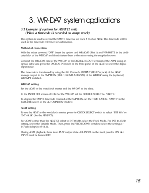 Page 1215
3. WR-DA7 system applications 
3.1 Example of systems for ADAT (1 unit) 
(When a timecode is recorded on a tape track)
This system is used to record the SMPTE timecode on track # 8 of an ADAT. This timecode will be
used as the timecode reference for automation. 
Method of connection
With the mixer powered ÔOFFÕ Insert the option card WR-ADAT (Slot 1) and WR-SMPTE in the dedi-
cated slot of the WR-DA7 and firmly fasten them to the mixer using the supplied screws. 
Connect the WR-ADAT card of the WR-DA7...