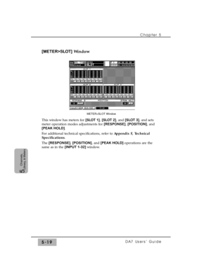 Page 101[METER>SLOT]Window
This window has meters for [SLOT 1], [SLOT 2], and [SLOT 3], and sets
meter operation modes adjustments for [RESPONSE], [POSITION], and
[PEAK HOLD].
For additional technical specifications, refer to Appendix F, Technical
Specifications.
The [RESPONSE], [POSITION], and [PEAK HOLD] operations are the
same as in the [INPUT 1-32] window.Chapter 5 
DA7 Users’ Guide5-19
5  
Channels,
Library, & Meters
METER>SLOT Window 