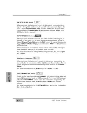 Page 105INPUT 1-16LED Button
When you press this button on (green), the faders reset to control analog
inputs 1 through 16, and buses 1, 3, 5, and 7, unless previously flipped. To
reset a flipped Channel Fader Strip, press the FLIP button. To reset all the
currently flippedChannel Fader Strips, press and hold the INPUT 1-16
LED button for two seconds.
INPUT 17-32LED Button
When you press this button on (red), the faders reset to control inputs 17
through 32, and buses 2, 4, 6, and 8, unless previously flipped....
