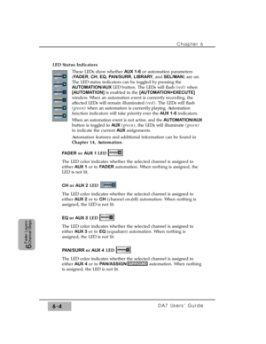 Page 107LED Status Indicators
These LEDs show whether AUX 1-6or automation parameters
(FADER, CH, EQ, PAN/SURR, LIBRARY, and SEL/MAN) are on.
The LED status indicators can be toggled by pressing the
AUTOMATION/AUXLED button. The LEDs will flash (red)when
[AUTOMATION]is enabled in the [AUTOMATION>EXECUTE]
window. When an automation event is currently recording, the
affected LEDs will remain illuminated (red). The LEDs will flash
(green) when an automation is currently playing. Automation
function indicators will...