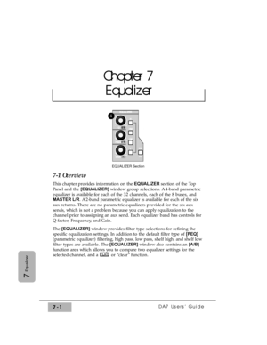 Page 110DA7 Users’ Guide7-1
7
Equalizer
7-1 Overview
This chapter provides information on the EQUALIZER section of the Top
Panel and the [EQUALIZER] window group selections. A 4-band parametric
equalizer is available for each of the 32 channels, each of the 8 buses, and
MASTER L/R. A 2-band parametric equalizer is available for each of the six
aux returns. There are no parametric equalizers provided for the six aux
sends, which is not a problem because you can apply equalization to the
channel prior to assigning...