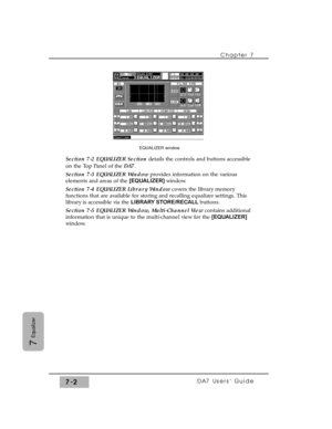 Page 111Section 7-2 EQUALIZER Sectiondetails the controls and buttons accessible
on the Top Panel of the DA7.
Section 7-3 EQUALIZER Windowprovides information on the various
elements and areas of the [EQUALIZER] window. 
Section 7-4 EQUALIZER Library Windowcovers the library memory
functions that are available for storing and recalling equalizer settings. This
library is accessible via the LIBRARY STORE/RECALLbuttons.
Section 7-5 EQUALIZER Window, Multi-Channel Viewcontains additional
information that is unique...