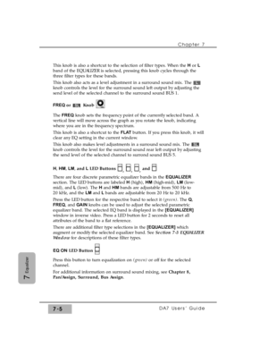 Page 114This knob is also a shortcut to the selection of filter types. When the Hor L
band of the EQUALIZER is selected, pressing this knob cycles through the
three filter types for these bands.
This knob also acts as a level adjustment in a surround sound mix. The 
knob controls the level for the surround sound left output by adjusting the
send level of the selected channel to the surround sound BUS 1.
FREQ or Knob
The FREQknob sets the frequency point of the currently selected band. A
vertical line will move...