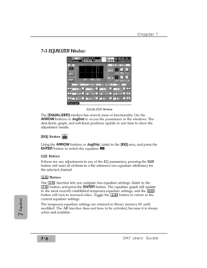 Page 1157-3 EQUALIZER Window
The [EQUALIZER] window has several areas of functionality. Use the
ARROWbuttons or JogDialto access the parameters in the windows. The
data fields, graph, and soft knob positions update in real time to show the
adjustment results.
[EQ]Button
Using the ARROW buttons or JogDial, cursor to the [EQ] area, and press the
ENTERbutton to switch the equalizer  .
Button
If there are any adjustments in any of the EQ parameters, pressing the 
button will reset all of them to a flat reference (no...