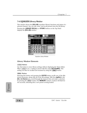 Page 1177-4 EQUALIZER Library Window
This window shows the [EQ LIB](equalizer library) functions and status of a
selected channel. You can edit, store, and recall presets from the EQ library.
Pressing the LIBRARY RECALLor STOREbuttons on the Top Panel
displays the [EQ LIB]window.
Library Window Elements
Button
Use this button to store library settings without displaying the Name Editor.
When  is on, a setting is stored with the name [NoTitle##A]. This
setting can later be recalled and renamed by using the...