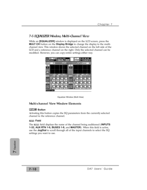 Page 1197-5 EQUALIZER Window, Multi-Channel View 
While an [EQUALIZER] window is displayed on the LCD screen, press the
MULT CHbutton on the Display Bridgeto change the display to the multi-
channel view. This window shows the selected channel on the left side of the
LCD and a reference channel on the right. Only the selected channel can be
modified. However, you can copy entire settings either way.
Multi-channel View Window Elements
Button
Activating this button copies the EQ parameters from the currently...