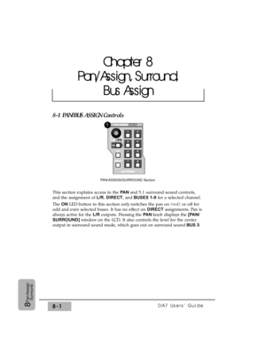 Page 120DA7 Users’ Guide8-18
Pan/Assign
Surround
8-1 PAN/BUS ASSIGN Controls
This section explains access to the PAN and 5.1 surround sound controls,
and the assignment of L/R, DIRECT, and BUSES 1-8for a selected channel.
The ON LED button in this section only switches the pan on (red)or off for
odd and even selected buses. It has no effect on DIRECTassignments. Pan is
always active for the L/Routputs. Pressing the PA Nknob displays the [PAN/
SURROUND] window on the LCD. It also controls the level for the...