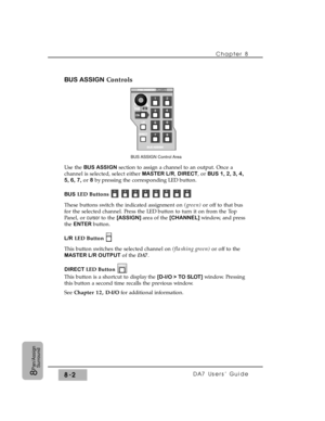 Page 121BUS ASSIGNControls
Use the BUS ASSIGNsection to assign a channel to an output. Once a
channel is selected, select either MASTER L/R, DIRECT, or BUS 1, 2, 3, 4,
5, 6, 7,or 8by pressing the corresponding LED button.
BUSLED Buttons
These buttons switch the indicated assignment on (green) or off to that bus
for the selected channel. Press the LED button to turn it on from the Top
Panel, or cursor to the [ASSIGN] area of the [CHANNEL] window, and press
the ENTER button.
L/RLED Button
This button switches the...
