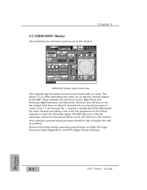 Page 122Chapter 8 
DA7 Users’ Guide8-38
Pan/Assign
Surround
8-2 SURROUND Window
The parameters for surround sound are set in this window.
The computer age has made surround sound much easier to create. The
phrase 5.1 is a little misleading since there are six discrete channel outputs
by the DA7. These channels are Left Front, Center, Right Front, Left
Surround, Right Surround, and Subwoofer. However, you will have to run
the outputs from these six discrete channels into an external processor to
create a true 5.1...