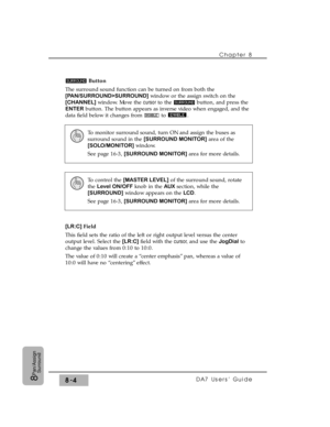 Page 123Button
The surround sound function can be turned on from both the
[PAN/SURROUND>SURROUND]window or the assign switch on the
[CHANNEL]window. Move the cursor to the  button, and press the
ENTERbutton. The button appears as inverse video when engaged, and the
data field below it changes from  to  .
[LR:C] Field
This field sets the ratio of the left or right output level versus the center
output level. Select the [LR:C] field with the cursor, and use the JogDial to
change the values from 0:10 to 10:0.
The...