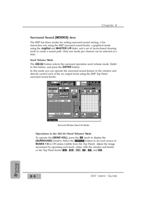 Page 124Surround Sound [MODES]Area 
The DA7has three modes for setting surround sound mixing: a live
interaction mix using the DA7 surround sound knobs, a graphical mode
using the JogDial and MASTER L/Rfader, and a set of vector-based drawing
tools to create a sound path. Only one mode per channel can be selected at a
time.
Send Volume Mode
The  button selects the surround operation send volume mode. Cursor
to this button, and press the ENTER button.
In this mode you can operate the surround sound feature in the...