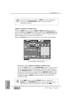 Page 125Chapter 8 
DA7 Users’ Guide8-68
Pan/Assign
Surround
JogDialand Master L/R FaderMode
Press the  button to select JogDial & Master L/R fader operation
mode. Operating the JogDial (left, center, right) and the MASTER L/R fader
(front to rear), enables them to work together to move the sound point on a
graph anywhere in the surround sound spectrum.
Adjust the [L/R:C] parameter in the window to set desired output balance.
Operations in the JogDialand Master L/R FaderMode
Select the  button in the [SURROUND]...