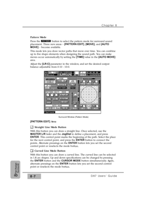 Page 126Chapter 8 
DA7 Users’ Guide8-78
Pan/Assign
Surround
Pattern Mode
Press the  button to select the pattern mode for surround sound
placement. Three new areas _
[PATTERN EDIT], [MOVE], and [AUTO
MOVE]_ 
become available.
This mode lets you draw vector paths that move over time. You can combine
up to five shape elements when designing the sound path. You can make
moves occur automatically by setting the [TIME] value in the[AUTO MOVE]
area.
Adjust the [LR:C] parameter in the window, and set the desired...