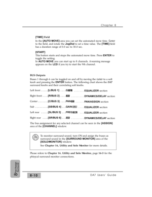 Page 129[TIME] Field
In the [AUTO MOVE]area you can set the automated move time. Cursor
to the field, and rotate the JogDial to set a time value. The [TIME] field
has a duration range of 0.0 sec to 30.0 sec.
[START] 
This button starts and stops the automated move time. Press 
ENTER to
toggle the setting.
In 
AUTO MOVEyou can start up to 8 channels. A warning message
appears on the 
LCDif you try to start the 9th channel.
BUS Outputs
Buses 1 through 6 can be toggled on and off by moving the cursor to a soft
knob...