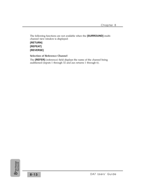 Page 132Chapter 8 
DA7 Users’ Guide8-138
Pan/Assign
Surround
The following functions are not available when the [SURROUND]multi-
channel view window is displayed:
[RETURN]
[REPEAT]
[REVERSE]
Selection of Reference Channel
The [REFER] (reference) field displays the name of the channel being
auditioned (inputs 1 through 32 and aux returns 1 through 6). 