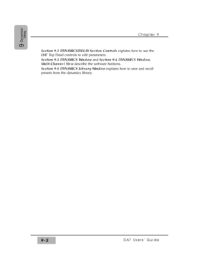 Page 134Section 9-2 DYNAMICS/DELAY Section Controlsexplains how to use the
DA7 Top Panel controls to edit parameters. 
Section 9-3 DYNAMICS Windowand Section 9-4 DYNAMICS Window,
Multi-Channel View describe the software funtions. 
Section 9-5 DYNAMICS Library Windowexplains how to save and recall
presets from the dynamics library.Chapter 9 
DA7 Users’ Guide9-2
9
Dynamics/
Delay 