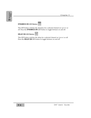 Page 137DYNAMICS ONLED Button
This LED button switches the dynamics for a selected channel on (green) or
off. Press the DYNAMICS ONLED button to toggle between on and off.
DELAY ONLED Button
This LED button switches the delay for a selected channel on (green) or off.
Press the DELAY ONLED button to toggle between on and off.
Chapter 9 
DA7 Users’ Guide9-5
9
Dynamics/
Delay 