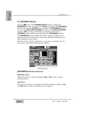 Page 138Chapter 9 
DA7 Users’ Guide9-6
9
Dynamics/
Delay
9-3 DYNAMICS Window
Press the  knob in the DYNAMICS/DELAY section to display the
[DYNAMICS] window. Or, cursor to the [DYN] area graph in the [CHANNEL]
window, and press the ENTERbutton to display the [DYNAMICS] window.
Or, when the [AUTO DISP CHANGE]selection in the [UTILITY>CONFIG]
window is  , pressing an LED button or adjusting a knob in the
DYNAMICSsection will automatically display the [DYNAMICS] window.
The [DYNAMICS] window reflects the current...