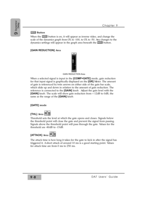 Page 140Chapter 9 
DA7 Users’ Guide9-8
9
Dynamics/
DelayButton
When the  button is on, it will appear as inverse video, and change the
scale of the dynamics graph from OL to -100, to OL to -50. Any changes to the
dynamics settings will appear in the graph area beneath the  button.
[GAIN REDUCTION]Area
When a selected signal is input in the [COMP+GATE]mode, gain reduction
for that input signal is graphically displayed on the [GR]Meter. The amount
of gain is referenced by twin arrows on either side of the gain bar...