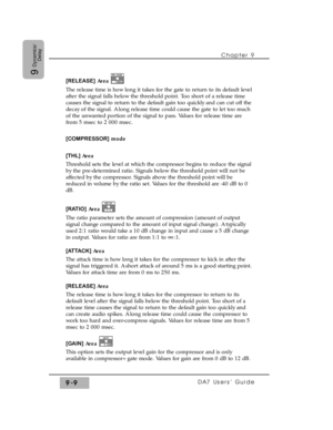 Page 141Chapter 9 
DA7 Users’ Guide9-9
9
Dynamics/
Delay
[RELEASE]Area 
The release time is how long it takes for the gate to return to its default level
after the signal falls below the threshold point. Too short of a release time
causes the signal to return to the default gain too quickly and can cut off the
decay of the signal. A long release time could cause the gate to let too much
of the unwanted portion of the signal to pass. Values for release time are
from 5 msec to 2 000 msec.
[COMPRESSOR]mode 
[THL]...