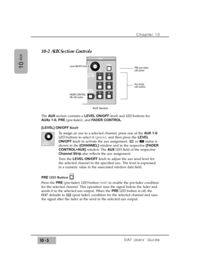 Page 15110-2 AUX Section Controls
The AUX section contains a LEVEL ON/OFFknob and LED buttons for
AUXs 1-6, PRE(pre-fader), and FADER CONTROL.
[LEVEL] ON/OFF Knob
To assign an aux to a selected channel, press one of the AUX 1-6
LED buttons to select it (green), and then press the LEVEL
ON/OFFknob to activate the aux assignment.  or  status is
shown in the [CHANNEL] window and in the respective [FADER
CONTROL>AUX]window. The AUXLED field of the respective
Channel Stripalso reflects the aux assignment.
Turn the...