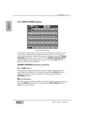 Page 15310-3 FADER CONTROL Window
This window displays the aux send status of all the input channels. You can
set pre-fader or post-fader selections and the aux send on or off status of
each channel from this window. This window is displayed when the [FADER
CONTROL]LED button is activated (red). The [FADER CONTROL>AUX]
window displayed will change when you press any of the AUX 1-6LED
buttons, and the faders will follow.
[FADER CONTROL]Window, Elements
and Buttons
The post-fader and pre-fader selection buttons...