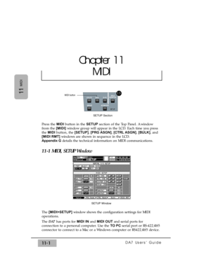 Page 155DA7 Users’ Guide11-1
11
MIDI
Press the MIDIbutton in the SETUPsection of the Top Panel. A window
from the [MIDI]window group will appear in the LCD. Each time you press
the MIDIbutton, the [SETUP], [PRG ASGN], [CTRL ASGN], [BULK], and
[MIDI RMT]windows are shown in sequence in the LCD. 
Appendix Gdetails the technical information on MIDI communications.
11-1 MIDI, SETUP Window
The [MIDI>SETUP]window shows the configuration settings for MIDI
operations.
The DA7has ports for MIDI INand MIDI OUTand serial...