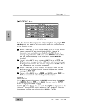 Page 157Chapter 11 
DA7 Users’ Guide11-3
11
MIDI
[MIDI SETUP]Area
Here, the direction of messages (serial data) coming from and going to MIDI
IN, MIDI OUT, and TO PCis set. Select one of these four combinations to
set the direction of data:
Status 1: When  is set to  and  is set to  , the DA7
cannot communicate with the personal computer. Data can be
transmitted and received between the DA7and a MIDI device. A
message is input from the MIDI device to the MIDI INterminal, while
the DA7outputs a message to the...