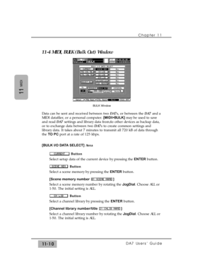 Page 16411-4 MIDI, BULK (Bulk Out) Window
Data can be sent and received between two DA7s, or between the DA7and a
MIDI datafiler, or a personal computer. [MIDI>BULK]may be used to save
and read DA7settings and library data from/to other devices as backup data,
or to exchange data between two DA7s to create common settings and
library data. It takes about 7 minutes to transmit all 720 kB of data through
the TO PCport at a rate of 125 kbps.
[BULK I/O DATA SELECT]Area
Button
Select setup data of the current device...