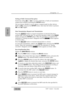 Page 167Chapter 11 
DA7 Users’ Guide11-13
11
MIDI
Setting of Bulk Command Reception
Switch the setting  or  to receive a bulk data or bulk out transmission
request from outside by pressing the ENTERbutton.
You can choose whether or not to ignore a request made by other devices.
Cursorto [Rx], and press the ENTERbutton. Each time the button is pressed,
and toggles.
Data Transmission Request and Transmission
Press the  button to request transmission of selected data from
another DA7, and load the data. To cancel...