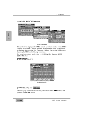 Page 16811-5 MIDI, REMOTE Windows
These windows display and set MIDI remote operations for the external MIDI
devices, and edit MIDI remote libraries. Set registration of the MIDI remote
to the fader layers on the User Customize Window. Execute the MIDI remote
by using the MIDI control change command.
For more information, see Section 16-4, Utility, User Custom (USER
CSTM) Window.
[REMOTE]Window
[FADER SELECT] Area
Choose a page for remote by selecting either the  or  button, and
pressing the ENTERbutton.
Chapter...