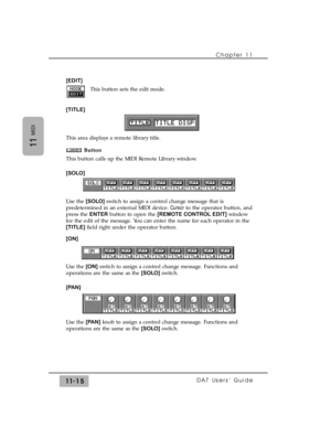 Page 169Chapter 11 
DA7 Users’ Guide11-15
11
MIDI
[EDIT]
This button sets the edit mode.
[TITLE]
This area displays a remote library title.
Button
This button calls up the MIDI Remote Library window.
[SOLO]
Use the [SOLO]switch to assign a control change message that is
predetermined in an external MIDI device. Cursorto the operator button, and
press the ENTERbutton to open the [REMOTE CONTROL EDIT]window
for the edit of the message. You can enter the name for each operator in the
[TITLE]field right under the...