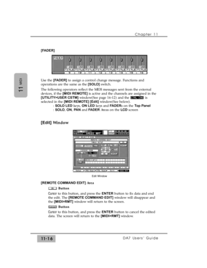 Page 170[FADER]
Use the [FADER]to assign a control change message. Functions and
operations are the same as the [SOLO]switch.
The following operators reflect the MIDI messages sent from the external
devices, if the [MIDI REMOTE] is active and the channels are assigned in the
[UTILITY>USER CSTM]window(See page 16-12) and the  is
selected in the [MIDI REMOTE] [Edit]window(See below). 
: SOLO LEDkeys, ON LEDkeys and FADERs on the Top Panel
: SOLO, ON, PA Nand FADERAreas on the LCDscreen
[Edit]Window
[REMOTE COMMAND...