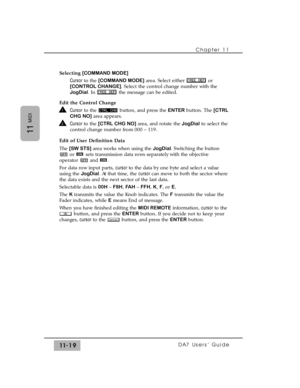 Page 173Chapter 11 
DA7 Users’ Guide11-19
11
MIDI
Selecting[COMMAND MODE]
Cursorto the [COMMAND MODE]area. Select either  or
[CONTROL CHANGE]. Select the control change number with the
JogDial. In  the message can be edited.
Edit the Control Change
Cursorto the  button, and press the ENTERbutton. The [CTRL
CHG NO]area appears.
Cursor to the [CTRL CHG NO]area, and rotate theJogDialto select the
control change number from 000 – 119.
Edit of User Definition Data
The [SW STS]area works when using the JogDial....