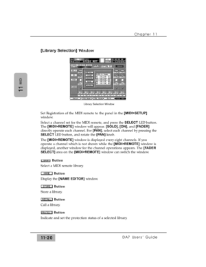 Page 174[Library Selection]Window
Set Registration of the MIDI remote to the panel in the [MIDI>SETUP]
window.
Select a channel set for the MIDI remote, and press the SELECTLED button.
The [MIDI>REMOTE]window will appear. [SOLO],[ON], and [FADER]
directly operate each channel. For[PAN], select each channel by pressing the
SELECT LED button, and rotate the [PAN] knob.
The[MIDI>REMOTE]window is displayed every eight channels. If you
operate a channel which is not shown while the [MIDI>REMOTE]window is
displayed,...