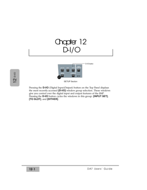 Page 176DA7 Users’ Guide12-1
12
D-I/O
Pressing the D-I/O(Digital Input/Output) button on the Top Panel displays
the most recently accessed [D-I/O] window group selection. These windows
give you control over the digital input and output features of the DA7.
Pressing the D-I/Obutton cycles the windows in this group: [INPUT SET],
[TO SLOT], and [DITHER].
Chapter 12
D-I/O
SOLO
MONITOR
UTILITY MIDID-I/O
GROUP
AUTOMATION
SET UP
SETUP Section
D-I/O button
13 