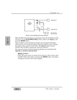 Page 179When the DA7is the last device in a wordclock chain, the termination switch
must be on. In the [D-I/O>INPUT SET]window, cursorto the  , and
press the ENTERbutton.
When the DA7is connected between devices, the wordclock termination
switch must be off. A wordclock signal will pass through the mixer, relaying
the signal to the next device in the chain. The  button must be
selected when the DA7is relaying the wordclock reference.
The input and output wordclock signal specifications are provided in the...