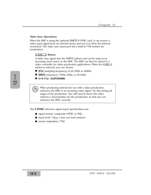 Page 180Chapter 12 
DA7 Users’ Guide12-5
12
D-I/O
Video Sync Operations
When the DA7is using the optional SMPTE/V SYNC card, it can receive a
video input signal from an external device and use it to drive the internal
wordclock. The video sync input port has a built-in 75Wresistor for
termination.
Button
A video sync signal into the SMPTE option card can be used as an
incoming clock source to the DA7. The DA7can then be slaved to a
video controller for video production applications. When the 
button is selected,...