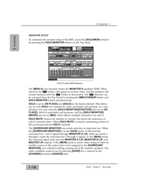 Page 19Chapter 1 
DA7 Users’ Guide1-10
1
Introduction
MONITOR SETUP
To customize the monitor setup of the DA7, access the [SOLO/MON]window
by pressing the SOLO MONITOR button on the Top Panel. 
The [MON A]area function mutes the MONITOR Aspeakers 20dB. When
selected, the  button will appear in inverse video, and the speakers will
remain dimmed until the  button is deactivated. The  function can
be accessed from the Top Panel by pressing the MMC/CURSORbutton and
SOLO MONITORbutton simultaneously.
SOLOis set to...