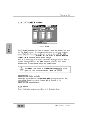 Page 185Chapter 12 
DA7 Users’ Guide12-10
12
D-I/O
12-2 D-I/O, TO SLOT Window
The [TO SLOT]window functions as a built in “patch bay” for the DA7. From
the [TO SLOT]window, direct output assignments can be made to option
cards. Eight discrete sources can be sent to each option card. The eight
source choices can be from INPUT 1-32, AUX SND 1-6, BUS 1-8, MASTER L,
or MASTER R. Buses 1-8 are the default settings. 
Each SLOTname appears above the column for the respective slot. When a
column is being addressed, the...