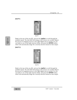 Page 186Chapter 12 
DA7 Users’ Guide12-11
12
D-I/O
[SLOT1]
Cursorto the top of this area  , and use the JogDialto scroll through the
available inputs. The data field will change as the choices are scrolled. Repeat
the process of assigning sources to the eight digital outs as needed. Or, you
can cursor to one of the eight selection fields, and press the ENTERbutton,
which will automatically assign the currently selected channel to that output.
[SLOT 2]
Cursor to the top of this area  , and use the JogDialto...