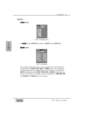 Page 187Chapter 12 
DA7 Users’ Guide12-12
12
D-I/O
[SLOT3]
Mode
In mode, [SLOT 3]is similar to [SLOT 1]and [SLOT 2].
Mode
The insertion mode allows you to send a signal to an external device
(using either the ADAT, TDIF, AESor AD/DA cards). You would then
route this signal to any outboard device, and return it to the DA7via
SLOT 3(using either the ADAT, TDIF, AESor AD/DAcards). You can
return to aux returns 1 through 6, buses 1 through 8, or MASTER L/R.
See Chapter 17, Optionsfor more details.
SLOT 3 in INS...