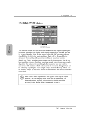 Page 189Chapter 12 
DA7 Users’ Guide12-14
12
D-I/O
12-3 D-I/O, DITHER Window
This window shows and sets the status of Dither to the digital output signal.
In normal operation, the digital audio signals output from the DA7 and are
24 bit word lengths. If the device connected to the DA7 operates at fewer
than 24 bits, the bit in the least significant digits will be dropped by the
device on the receiving side, possibly resulting in unnatural sounds.  
Simply put, Dither permits you to connect two devices together...