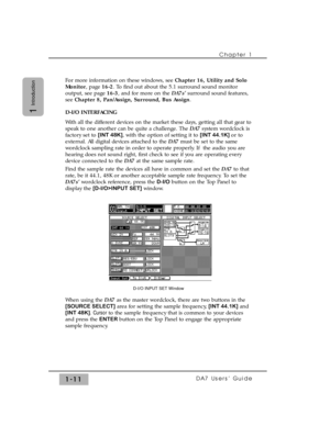 Page 20For more information on these windows, see Chapter 16, Utility and Solo
Monitor, page 16-2. To find out about the 5.1 surround sound monitor
output, see page 16-3, and for more on the DA7s’surround sound features,
see Chapter 8, Pan/Assign, Surround, Bus Assign.
D-I/O INTERFACING
With all the different devices on the market these days, getting all that gear to
speak to one another can be quite a challenge. The DA7system wordclock is
factory set to [INT 48K], with the option of setting it to [INT 44.1K]...