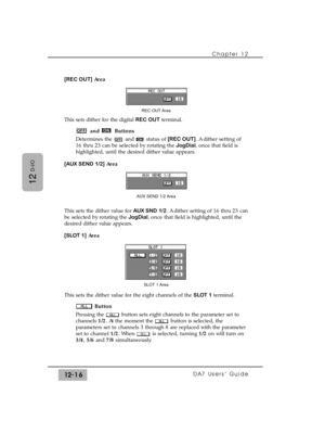 Page 191Chapter 12 
DA7 Users’ Guide12-16
12
D-I/O
[REC OUT]Area
This sets dither for the digital REC OUTterminal.
and Buttons
Determines the  and  status of [REC OUT]. A dither setting of
16 thru 23 can be selected by rotating the JogDial, once that field is
highlighted, until the desired dither value appears.
[AUX SEND 1/2]Area
This sets the dither value for AUX SND 1/2. A dither setting of 16 thru 23 can
be selected by rotating the JogDial, once that field is highlighted, until the
desired dither value...