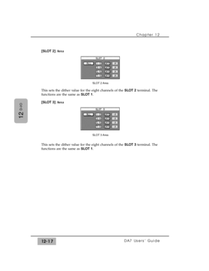 Page 192[SLOT 2]Area
This sets the dither value for the eight channels of the SLOT 2terminal. The
functions are the same as SLOT 1.
[SLOT 3]Area
This sets the dither value for the eight channels of the SLOT 3terminal. The
functions are the same as SLOT 1.Chapter 12 
DA7 Users’ Guide12-17
12
D-I/O
SLOT 2 Area
SLOT 3 Area 