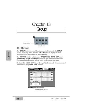 Page 193DA7 Users’ Guide13-1
13
Group
13-1 Overview
The GROUPbutton is one of the display control buttons in the SETUP
section of the Top Panel. Press the GROUP button to display the most
recently selected window for the window group.
The [GROUP] window selections are [FADER GRP], [MUTE GRP], and
[LINK/STR]. The [MUTE GRP]functions are split between two windows.
One shows input selections and the other shows output selections.
Section 13-2 FADER GRP (Fader Group) Windowdetails the elements and
operations of the...