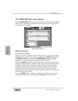 Page 19513-2 FADER GRP (Fader Group) Window
Use the [FADER GRP]window to select channels to a group so that multiple
faders can be controlled by operating one of the faders in that group. Up to
four groups can be defined.
Window Elements
Group Selection Marker
The group selection marker is a frame which spans the columns in the tables
displayed in the window. The marker is positioned on [GRP 1]at the top of
the [INPUT 1-16]table whenever the [FADER GRP]window is initially
displayed. The marker delineates the...